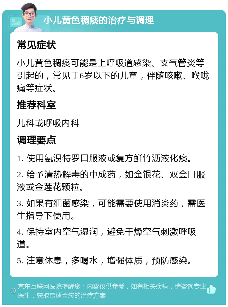 小儿黄色稠痰的治疗与调理 常见症状 小儿黄色稠痰可能是上呼吸道感染、支气管炎等引起的，常见于6岁以下的儿童，伴随咳嗽、喉咙痛等症状。 推荐科室 儿科或呼吸内科 调理要点 1. 使用氨溴特罗口服液或复方鲜竹沥液化痰。 2. 给予清热解毒的中成药，如金银花、双金口服液或金莲花颗粒。 3. 如果有细菌感染，可能需要使用消炎药，需医生指导下使用。 4. 保持室内空气湿润，避免干燥空气刺激呼吸道。 5. 注意休息，多喝水，增强体质，预防感染。