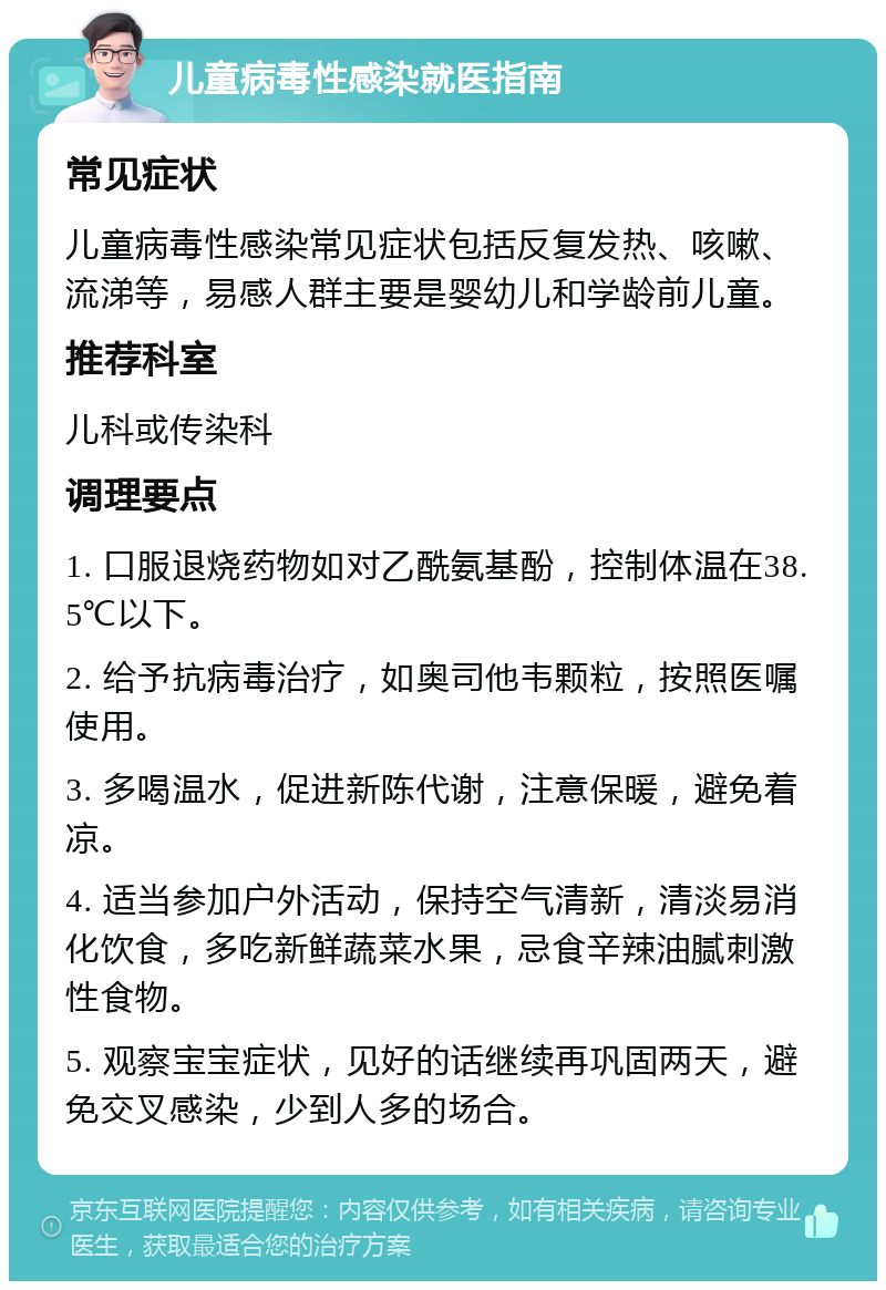 儿童病毒性感染就医指南 常见症状 儿童病毒性感染常见症状包括反复发热、咳嗽、流涕等，易感人群主要是婴幼儿和学龄前儿童。 推荐科室 儿科或传染科 调理要点 1. 口服退烧药物如对乙酰氨基酚，控制体温在38.5℃以下。 2. 给予抗病毒治疗，如奥司他韦颗粒，按照医嘱使用。 3. 多喝温水，促进新陈代谢，注意保暖，避免着凉。 4. 适当参加户外活动，保持空气清新，清淡易消化饮食，多吃新鲜蔬菜水果，忌食辛辣油腻刺激性食物。 5. 观察宝宝症状，见好的话继续再巩固两天，避免交叉感染，少到人多的场合。