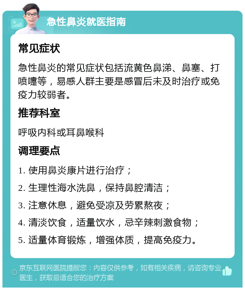 急性鼻炎就医指南 常见症状 急性鼻炎的常见症状包括流黄色鼻涕、鼻塞、打喷嚏等，易感人群主要是感冒后未及时治疗或免疫力较弱者。 推荐科室 呼吸内科或耳鼻喉科 调理要点 1. 使用鼻炎康片进行治疗； 2. 生理性海水洗鼻，保持鼻腔清洁； 3. 注意休息，避免受凉及劳累熬夜； 4. 清淡饮食，适量饮水，忌辛辣刺激食物； 5. 适量体育锻炼，增强体质，提高免疫力。