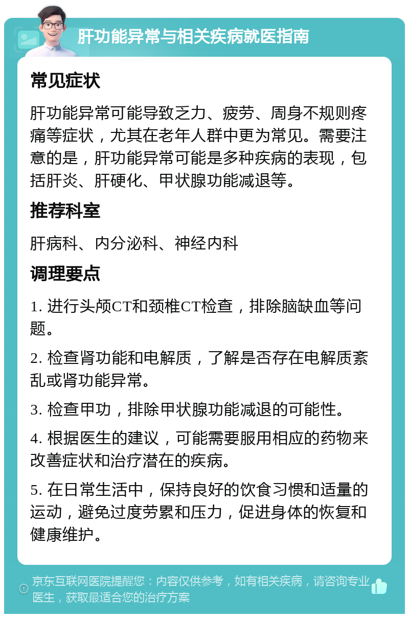 肝功能异常与相关疾病就医指南 常见症状 肝功能异常可能导致乏力、疲劳、周身不规则疼痛等症状，尤其在老年人群中更为常见。需要注意的是，肝功能异常可能是多种疾病的表现，包括肝炎、肝硬化、甲状腺功能减退等。 推荐科室 肝病科、内分泌科、神经内科 调理要点 1. 进行头颅CT和颈椎CT检查，排除脑缺血等问题。 2. 检查肾功能和电解质，了解是否存在电解质紊乱或肾功能异常。 3. 检查甲功，排除甲状腺功能减退的可能性。 4. 根据医生的建议，可能需要服用相应的药物来改善症状和治疗潜在的疾病。 5. 在日常生活中，保持良好的饮食习惯和适量的运动，避免过度劳累和压力，促进身体的恢复和健康维护。