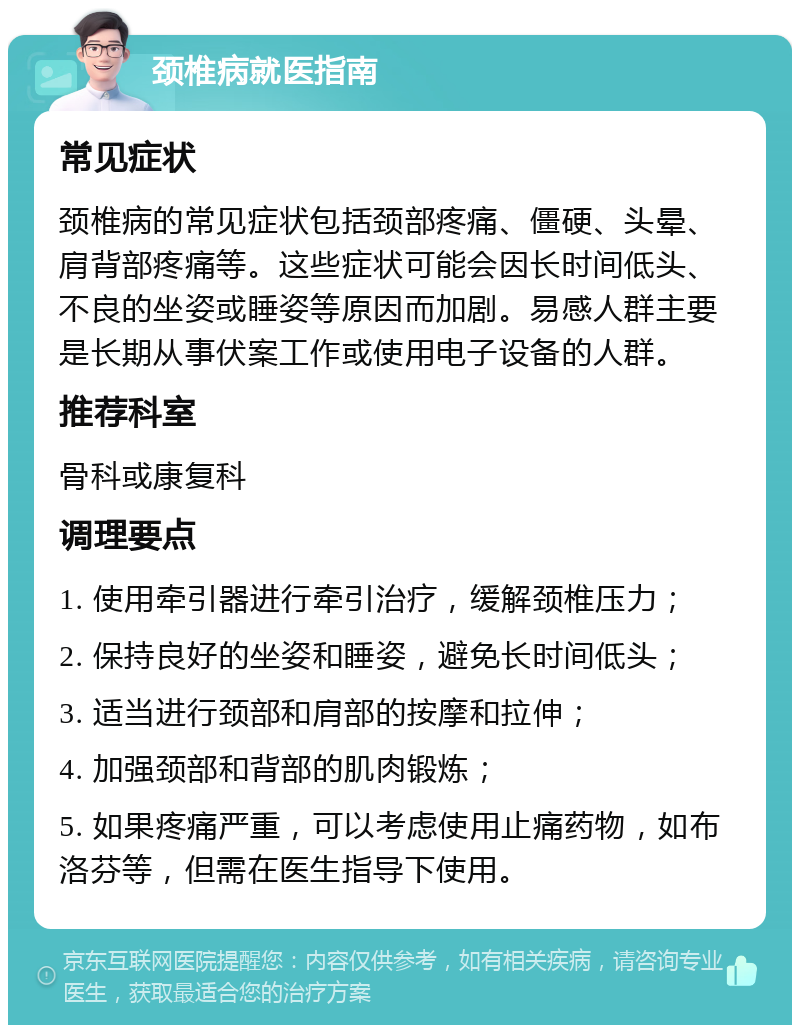 颈椎病就医指南 常见症状 颈椎病的常见症状包括颈部疼痛、僵硬、头晕、肩背部疼痛等。这些症状可能会因长时间低头、不良的坐姿或睡姿等原因而加剧。易感人群主要是长期从事伏案工作或使用电子设备的人群。 推荐科室 骨科或康复科 调理要点 1. 使用牵引器进行牵引治疗，缓解颈椎压力； 2. 保持良好的坐姿和睡姿，避免长时间低头； 3. 适当进行颈部和肩部的按摩和拉伸； 4. 加强颈部和背部的肌肉锻炼； 5. 如果疼痛严重，可以考虑使用止痛药物，如布洛芬等，但需在医生指导下使用。