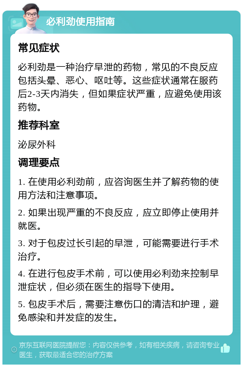 必利劲使用指南 常见症状 必利劲是一种治疗早泄的药物，常见的不良反应包括头晕、恶心、呕吐等。这些症状通常在服药后2-3天内消失，但如果症状严重，应避免使用该药物。 推荐科室 泌尿外科 调理要点 1. 在使用必利劲前，应咨询医生并了解药物的使用方法和注意事项。 2. 如果出现严重的不良反应，应立即停止使用并就医。 3. 对于包皮过长引起的早泄，可能需要进行手术治疗。 4. 在进行包皮手术前，可以使用必利劲来控制早泄症状，但必须在医生的指导下使用。 5. 包皮手术后，需要注意伤口的清洁和护理，避免感染和并发症的发生。