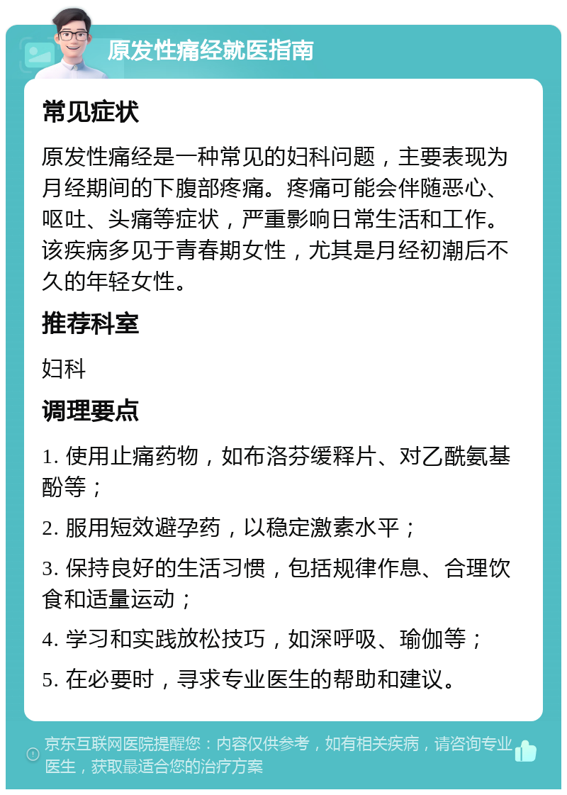 原发性痛经就医指南 常见症状 原发性痛经是一种常见的妇科问题，主要表现为月经期间的下腹部疼痛。疼痛可能会伴随恶心、呕吐、头痛等症状，严重影响日常生活和工作。该疾病多见于青春期女性，尤其是月经初潮后不久的年轻女性。 推荐科室 妇科 调理要点 1. 使用止痛药物，如布洛芬缓释片、对乙酰氨基酚等； 2. 服用短效避孕药，以稳定激素水平； 3. 保持良好的生活习惯，包括规律作息、合理饮食和适量运动； 4. 学习和实践放松技巧，如深呼吸、瑜伽等； 5. 在必要时，寻求专业医生的帮助和建议。