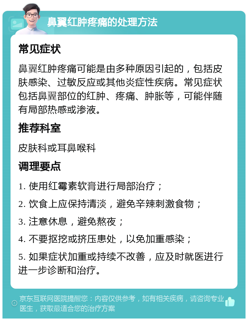 鼻翼红肿疼痛的处理方法 常见症状 鼻翼红肿疼痛可能是由多种原因引起的，包括皮肤感染、过敏反应或其他炎症性疾病。常见症状包括鼻翼部位的红肿、疼痛、肿胀等，可能伴随有局部热感或渗液。 推荐科室 皮肤科或耳鼻喉科 调理要点 1. 使用红霉素软膏进行局部治疗； 2. 饮食上应保持清淡，避免辛辣刺激食物； 3. 注意休息，避免熬夜； 4. 不要抠挖或挤压患处，以免加重感染； 5. 如果症状加重或持续不改善，应及时就医进行进一步诊断和治疗。