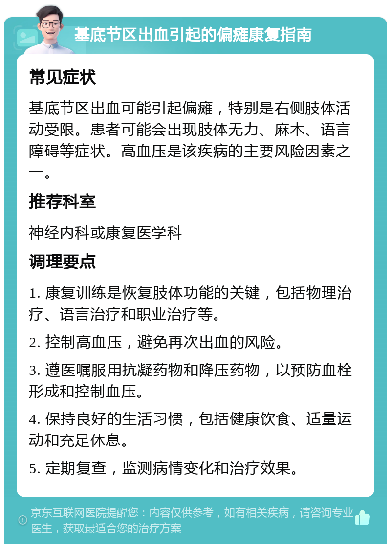 基底节区出血引起的偏瘫康复指南 常见症状 基底节区出血可能引起偏瘫，特别是右侧肢体活动受限。患者可能会出现肢体无力、麻木、语言障碍等症状。高血压是该疾病的主要风险因素之一。 推荐科室 神经内科或康复医学科 调理要点 1. 康复训练是恢复肢体功能的关键，包括物理治疗、语言治疗和职业治疗等。 2. 控制高血压，避免再次出血的风险。 3. 遵医嘱服用抗凝药物和降压药物，以预防血栓形成和控制血压。 4. 保持良好的生活习惯，包括健康饮食、适量运动和充足休息。 5. 定期复查，监测病情变化和治疗效果。