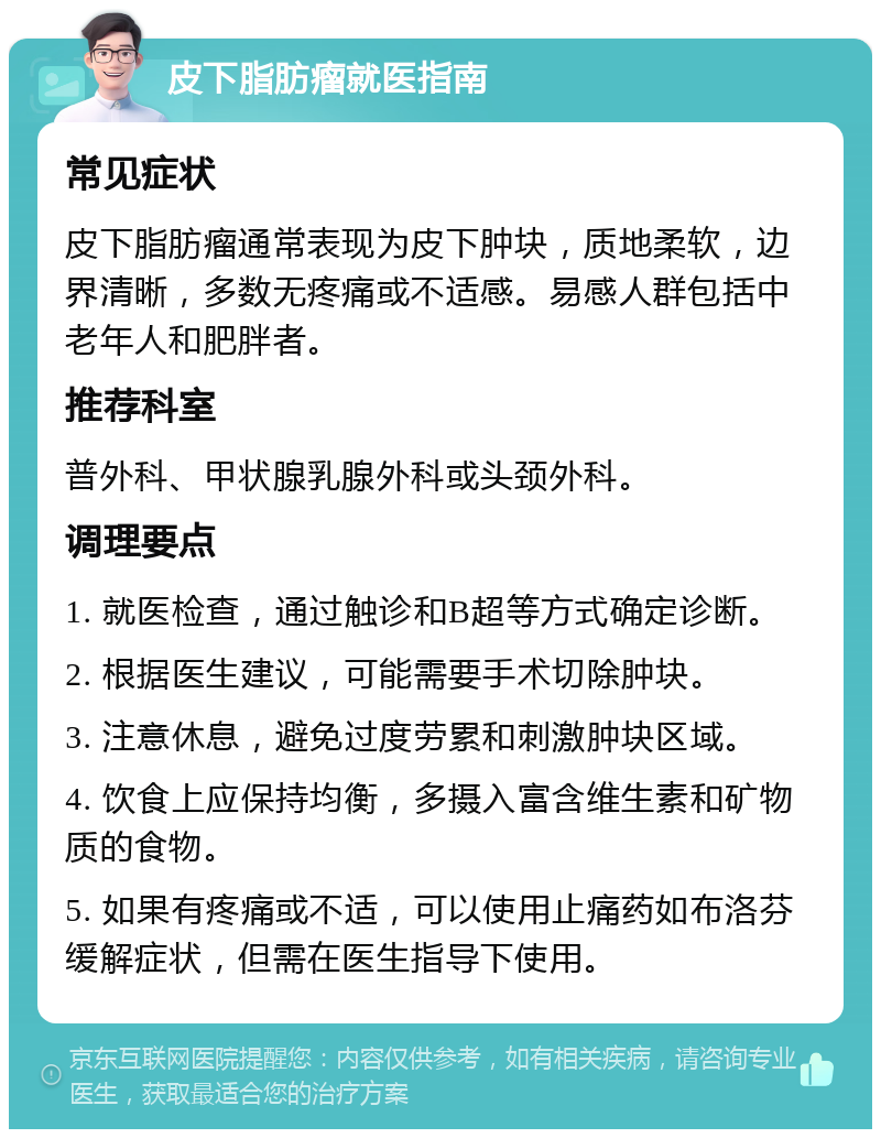 皮下脂肪瘤就医指南 常见症状 皮下脂肪瘤通常表现为皮下肿块，质地柔软，边界清晰，多数无疼痛或不适感。易感人群包括中老年人和肥胖者。 推荐科室 普外科、甲状腺乳腺外科或头颈外科。 调理要点 1. 就医检查，通过触诊和B超等方式确定诊断。 2. 根据医生建议，可能需要手术切除肿块。 3. 注意休息，避免过度劳累和刺激肿块区域。 4. 饮食上应保持均衡，多摄入富含维生素和矿物质的食物。 5. 如果有疼痛或不适，可以使用止痛药如布洛芬缓解症状，但需在医生指导下使用。