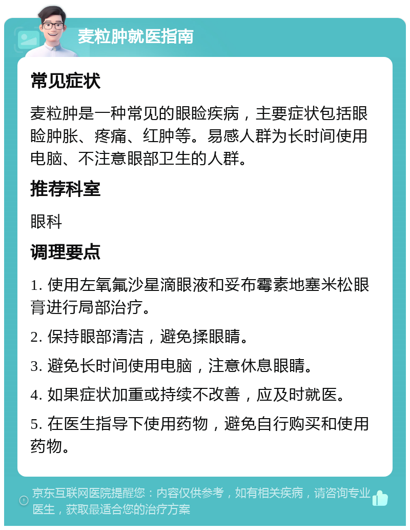 麦粒肿就医指南 常见症状 麦粒肿是一种常见的眼睑疾病，主要症状包括眼睑肿胀、疼痛、红肿等。易感人群为长时间使用电脑、不注意眼部卫生的人群。 推荐科室 眼科 调理要点 1. 使用左氧氟沙星滴眼液和妥布霉素地塞米松眼膏进行局部治疗。 2. 保持眼部清洁，避免揉眼睛。 3. 避免长时间使用电脑，注意休息眼睛。 4. 如果症状加重或持续不改善，应及时就医。 5. 在医生指导下使用药物，避免自行购买和使用药物。