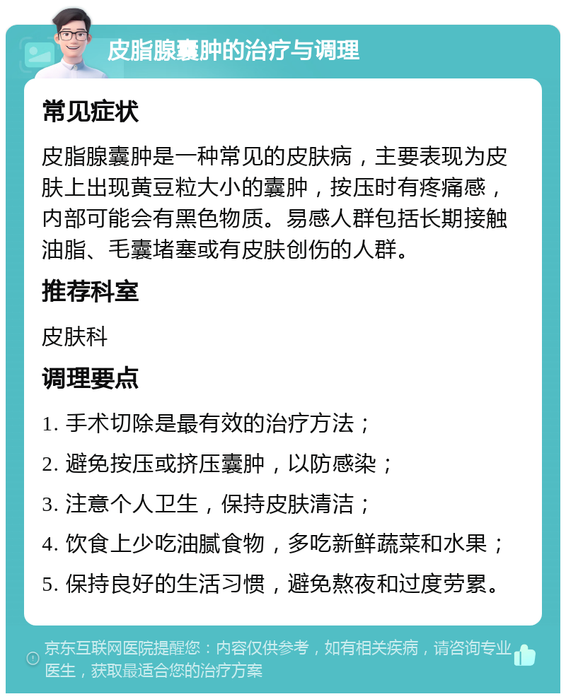 皮脂腺囊肿的治疗与调理 常见症状 皮脂腺囊肿是一种常见的皮肤病，主要表现为皮肤上出现黄豆粒大小的囊肿，按压时有疼痛感，内部可能会有黑色物质。易感人群包括长期接触油脂、毛囊堵塞或有皮肤创伤的人群。 推荐科室 皮肤科 调理要点 1. 手术切除是最有效的治疗方法； 2. 避免按压或挤压囊肿，以防感染； 3. 注意个人卫生，保持皮肤清洁； 4. 饮食上少吃油腻食物，多吃新鲜蔬菜和水果； 5. 保持良好的生活习惯，避免熬夜和过度劳累。