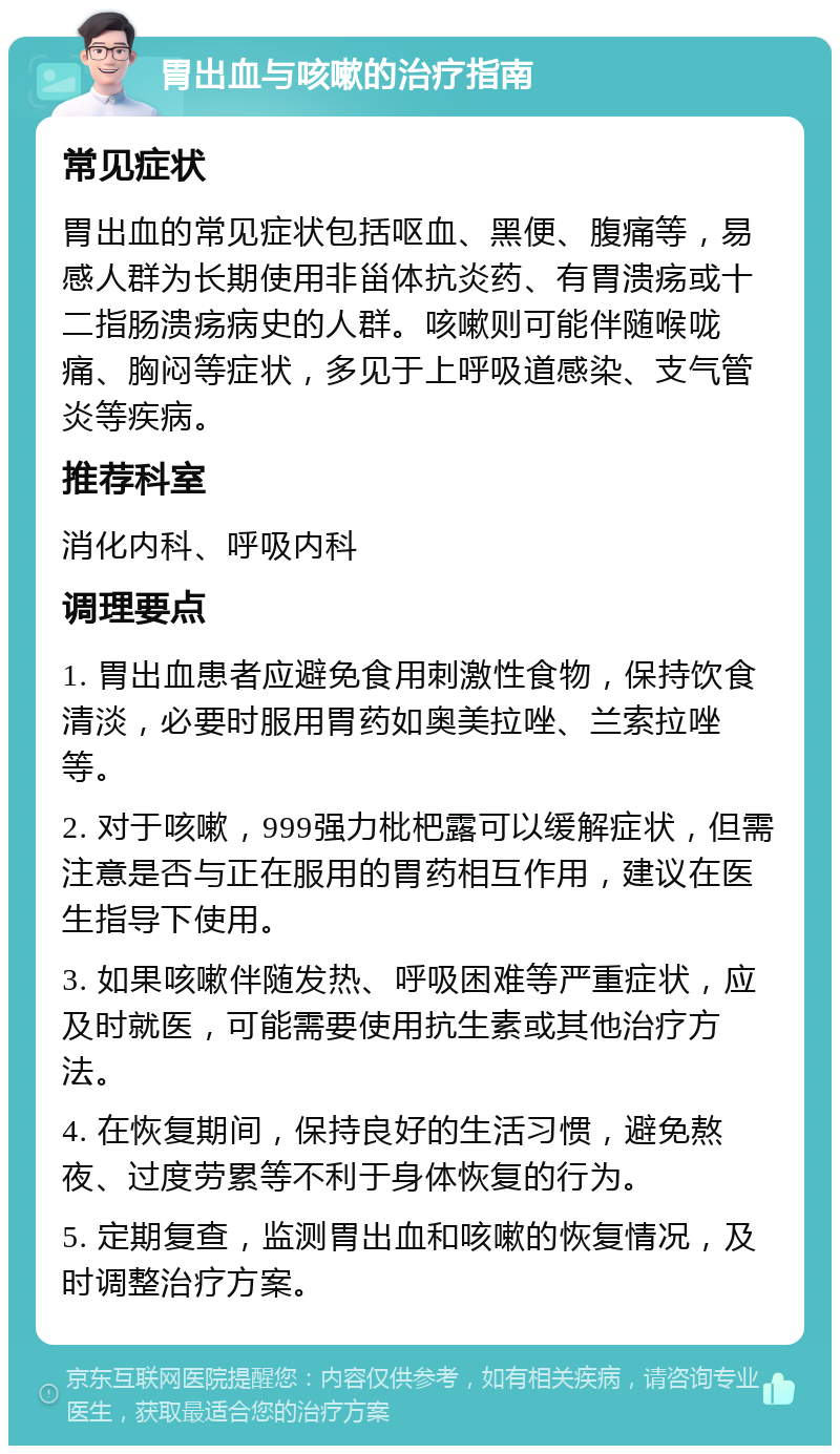 胃出血与咳嗽的治疗指南 常见症状 胃出血的常见症状包括呕血、黑便、腹痛等，易感人群为长期使用非甾体抗炎药、有胃溃疡或十二指肠溃疡病史的人群。咳嗽则可能伴随喉咙痛、胸闷等症状，多见于上呼吸道感染、支气管炎等疾病。 推荐科室 消化内科、呼吸内科 调理要点 1. 胃出血患者应避免食用刺激性食物，保持饮食清淡，必要时服用胃药如奥美拉唑、兰索拉唑等。 2. 对于咳嗽，999强力枇杷露可以缓解症状，但需注意是否与正在服用的胃药相互作用，建议在医生指导下使用。 3. 如果咳嗽伴随发热、呼吸困难等严重症状，应及时就医，可能需要使用抗生素或其他治疗方法。 4. 在恢复期间，保持良好的生活习惯，避免熬夜、过度劳累等不利于身体恢复的行为。 5. 定期复查，监测胃出血和咳嗽的恢复情况，及时调整治疗方案。