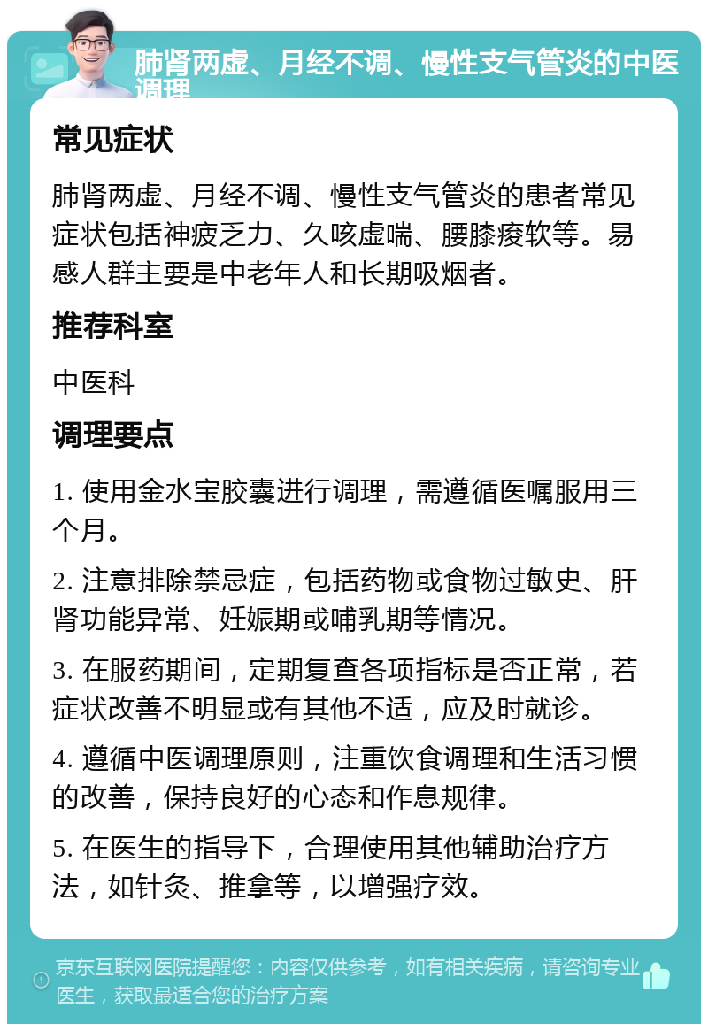 肺肾两虚、月经不调、慢性支气管炎的中医调理 常见症状 肺肾两虚、月经不调、慢性支气管炎的患者常见症状包括神疲乏力、久咳虚喘、腰膝痠软等。易感人群主要是中老年人和长期吸烟者。 推荐科室 中医科 调理要点 1. 使用金水宝胶囊进行调理，需遵循医嘱服用三个月。 2. 注意排除禁忌症，包括药物或食物过敏史、肝肾功能异常、妊娠期或哺乳期等情况。 3. 在服药期间，定期复查各项指标是否正常，若症状改善不明显或有其他不适，应及时就诊。 4. 遵循中医调理原则，注重饮食调理和生活习惯的改善，保持良好的心态和作息规律。 5. 在医生的指导下，合理使用其他辅助治疗方法，如针灸、推拿等，以增强疗效。