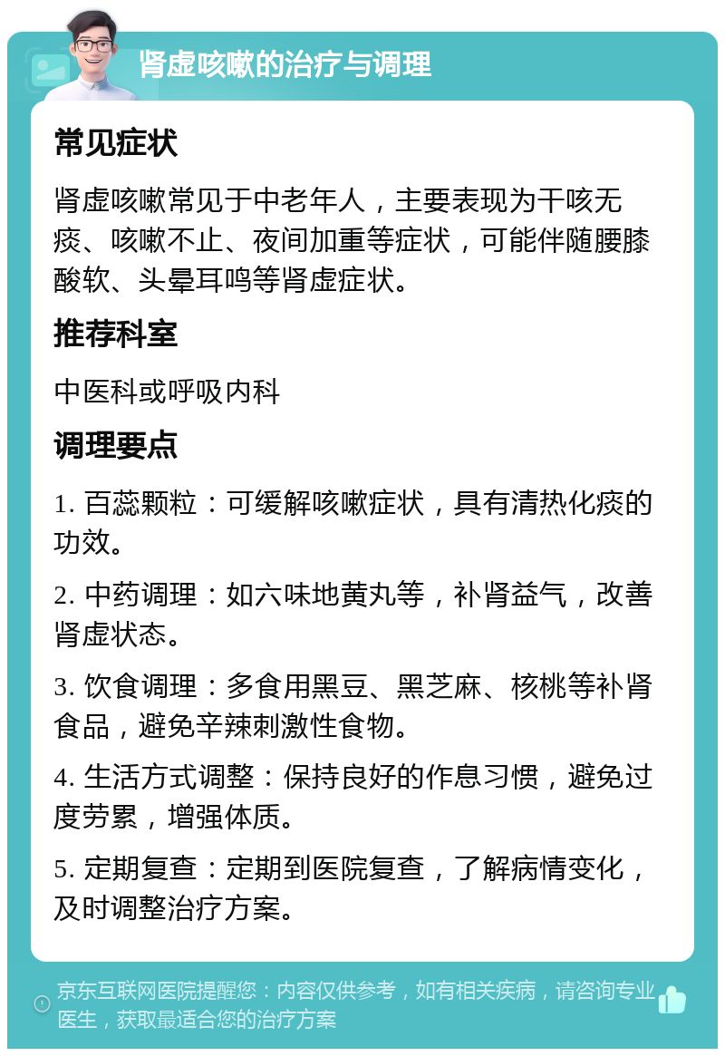 肾虚咳嗽的治疗与调理 常见症状 肾虚咳嗽常见于中老年人，主要表现为干咳无痰、咳嗽不止、夜间加重等症状，可能伴随腰膝酸软、头晕耳鸣等肾虚症状。 推荐科室 中医科或呼吸内科 调理要点 1. 百蕊颗粒：可缓解咳嗽症状，具有清热化痰的功效。 2. 中药调理：如六味地黄丸等，补肾益气，改善肾虚状态。 3. 饮食调理：多食用黑豆、黑芝麻、核桃等补肾食品，避免辛辣刺激性食物。 4. 生活方式调整：保持良好的作息习惯，避免过度劳累，增强体质。 5. 定期复查：定期到医院复查，了解病情变化，及时调整治疗方案。