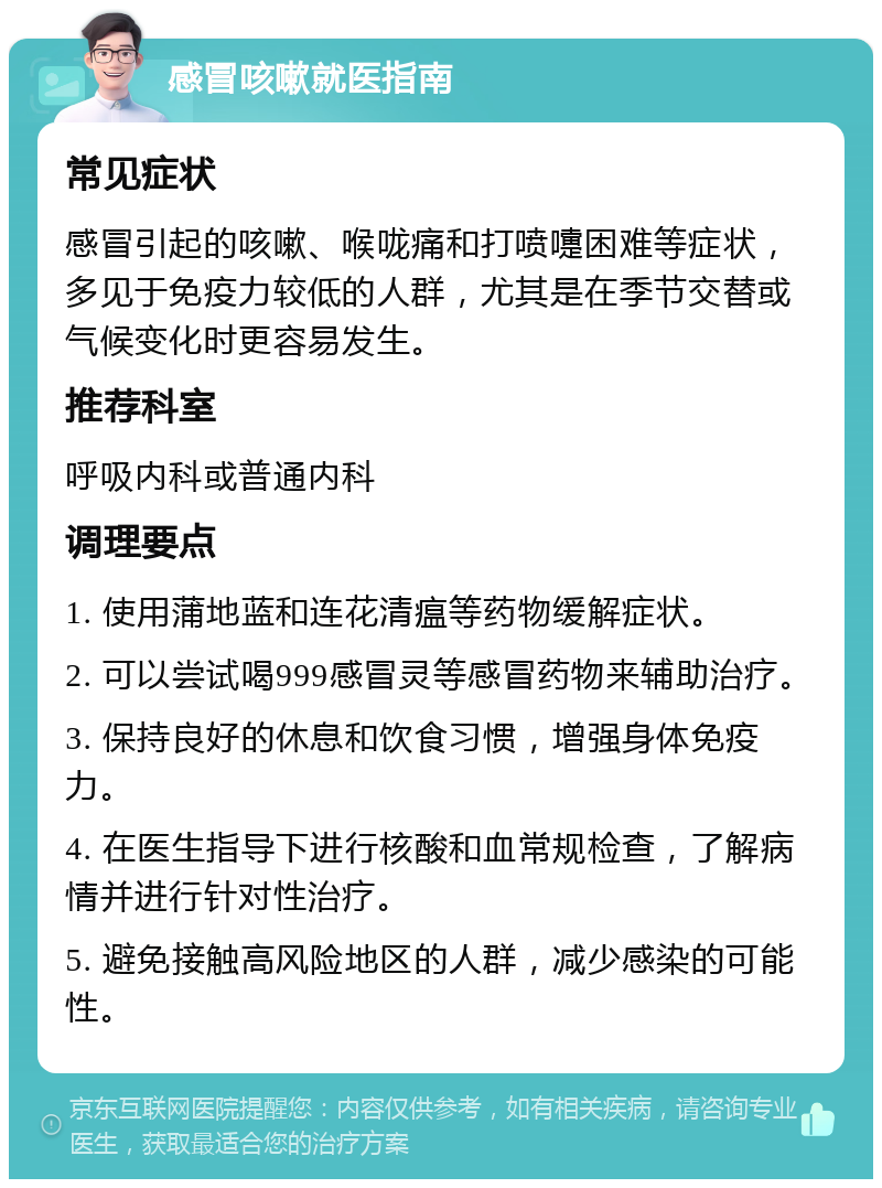 感冒咳嗽就医指南 常见症状 感冒引起的咳嗽、喉咙痛和打喷嚏困难等症状，多见于免疫力较低的人群，尤其是在季节交替或气候变化时更容易发生。 推荐科室 呼吸内科或普通内科 调理要点 1. 使用蒲地蓝和连花清瘟等药物缓解症状。 2. 可以尝试喝999感冒灵等感冒药物来辅助治疗。 3. 保持良好的休息和饮食习惯，增强身体免疫力。 4. 在医生指导下进行核酸和血常规检查，了解病情并进行针对性治疗。 5. 避免接触高风险地区的人群，减少感染的可能性。