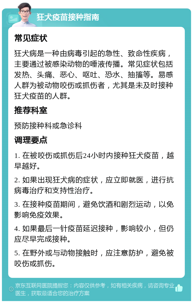 狂犬疫苗接种指南 常见症状 狂犬病是一种由病毒引起的急性、致命性疾病，主要通过被感染动物的唾液传播。常见症状包括发热、头痛、恶心、呕吐、恐水、抽搐等。易感人群为被动物咬伤或抓伤者，尤其是未及时接种狂犬疫苗的人群。 推荐科室 预防接种科或急诊科 调理要点 1. 在被咬伤或抓伤后24小时内接种狂犬疫苗，越早越好。 2. 如果出现狂犬病的症状，应立即就医，进行抗病毒治疗和支持性治疗。 3. 在接种疫苗期间，避免饮酒和剧烈运动，以免影响免疫效果。 4. 如果最后一针疫苗延迟接种，影响较小，但仍应尽早完成接种。 5. 在野外或与动物接触时，应注意防护，避免被咬伤或抓伤。