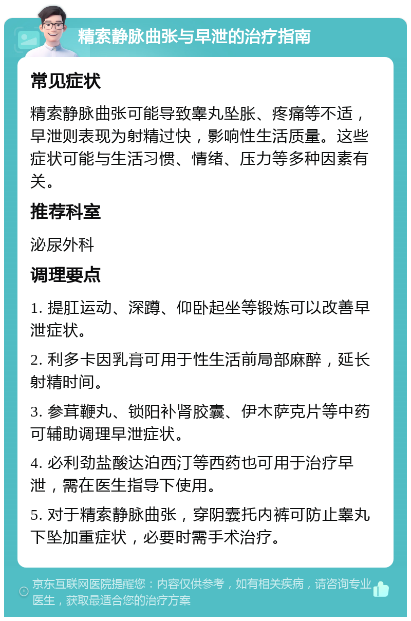 精索静脉曲张与早泄的治疗指南 常见症状 精索静脉曲张可能导致睾丸坠胀、疼痛等不适，早泄则表现为射精过快，影响性生活质量。这些症状可能与生活习惯、情绪、压力等多种因素有关。 推荐科室 泌尿外科 调理要点 1. 提肛运动、深蹲、仰卧起坐等锻炼可以改善早泄症状。 2. 利多卡因乳膏可用于性生活前局部麻醉，延长射精时间。 3. 参茸鞭丸、锁阳补肾胶囊、伊木萨克片等中药可辅助调理早泄症状。 4. 必利劲盐酸达泊西汀等西药也可用于治疗早泄，需在医生指导下使用。 5. 对于精索静脉曲张，穿阴囊托内裤可防止睾丸下坠加重症状，必要时需手术治疗。