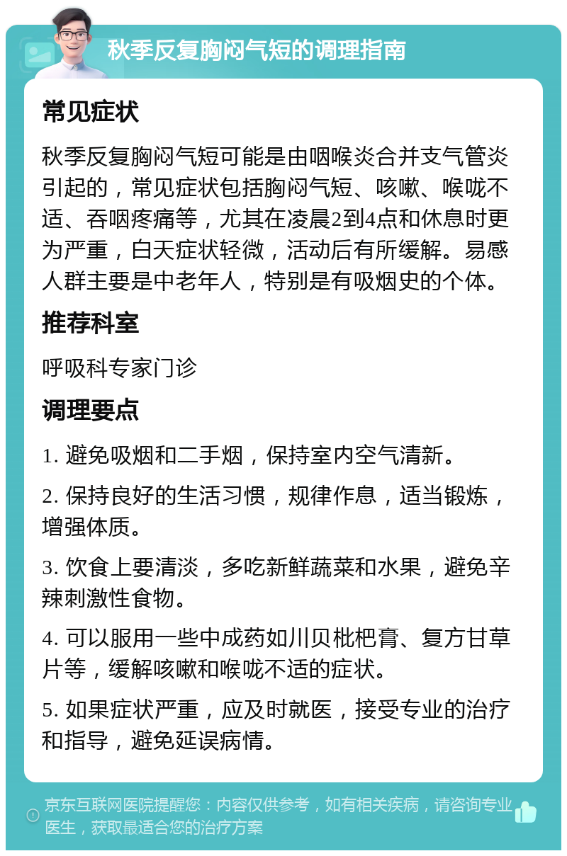 秋季反复胸闷气短的调理指南 常见症状 秋季反复胸闷气短可能是由咽喉炎合并支气管炎引起的，常见症状包括胸闷气短、咳嗽、喉咙不适、吞咽疼痛等，尤其在凌晨2到4点和休息时更为严重，白天症状轻微，活动后有所缓解。易感人群主要是中老年人，特别是有吸烟史的个体。 推荐科室 呼吸科专家门诊 调理要点 1. 避免吸烟和二手烟，保持室内空气清新。 2. 保持良好的生活习惯，规律作息，适当锻炼，增强体质。 3. 饮食上要清淡，多吃新鲜蔬菜和水果，避免辛辣刺激性食物。 4. 可以服用一些中成药如川贝枇杷膏、复方甘草片等，缓解咳嗽和喉咙不适的症状。 5. 如果症状严重，应及时就医，接受专业的治疗和指导，避免延误病情。