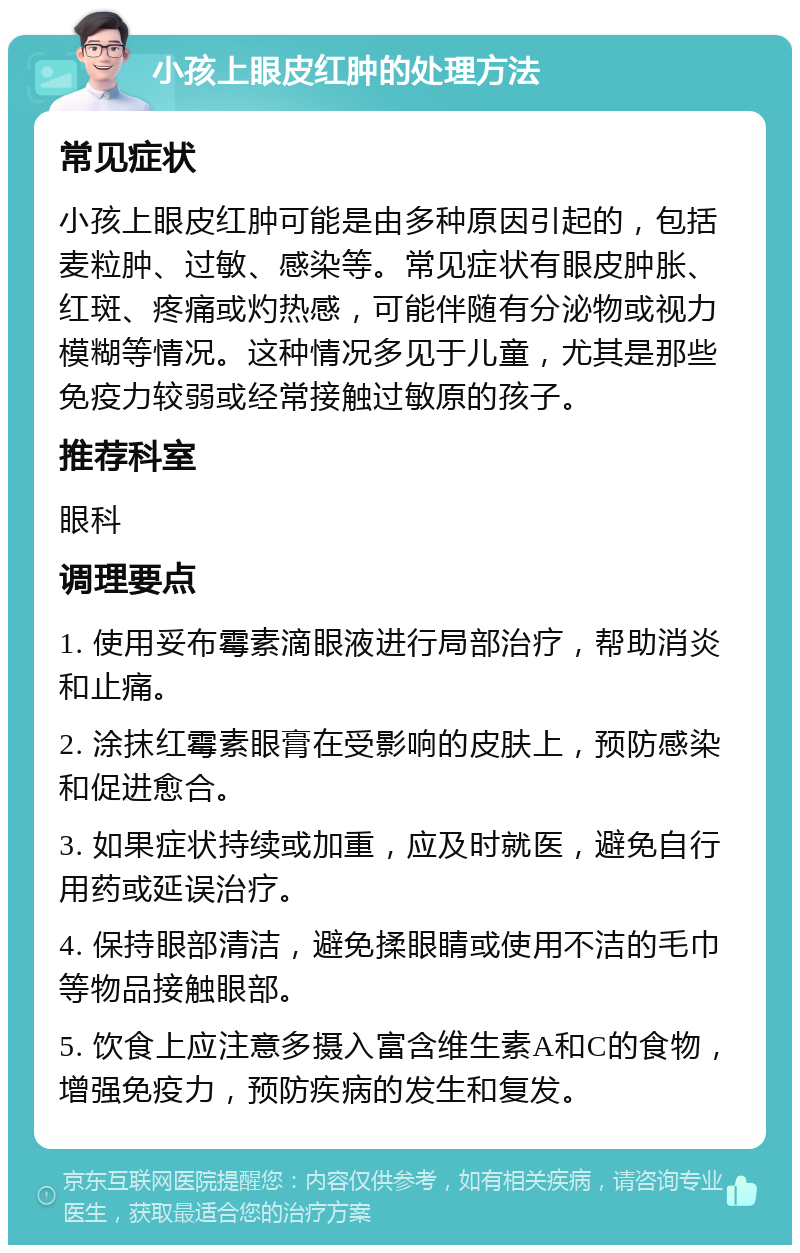 小孩上眼皮红肿的处理方法 常见症状 小孩上眼皮红肿可能是由多种原因引起的，包括麦粒肿、过敏、感染等。常见症状有眼皮肿胀、红斑、疼痛或灼热感，可能伴随有分泌物或视力模糊等情况。这种情况多见于儿童，尤其是那些免疫力较弱或经常接触过敏原的孩子。 推荐科室 眼科 调理要点 1. 使用妥布霉素滴眼液进行局部治疗，帮助消炎和止痛。 2. 涂抹红霉素眼膏在受影响的皮肤上，预防感染和促进愈合。 3. 如果症状持续或加重，应及时就医，避免自行用药或延误治疗。 4. 保持眼部清洁，避免揉眼睛或使用不洁的毛巾等物品接触眼部。 5. 饮食上应注意多摄入富含维生素A和C的食物，增强免疫力，预防疾病的发生和复发。