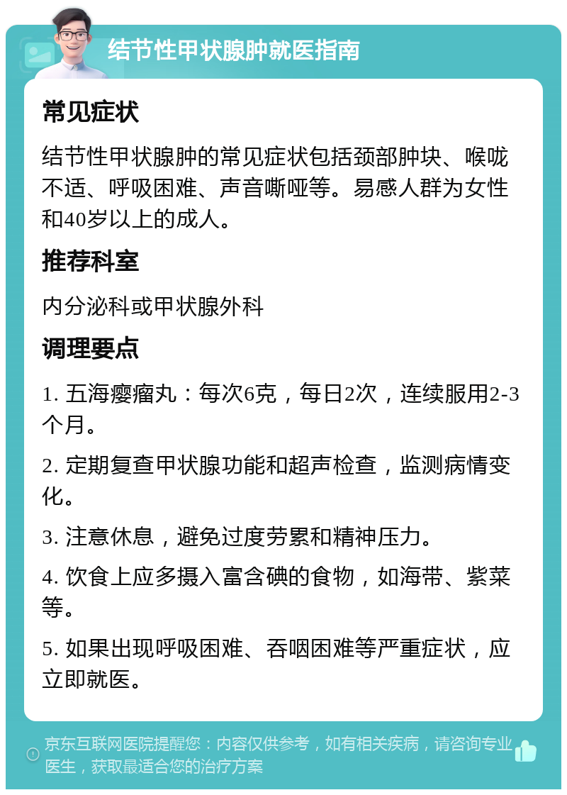 结节性甲状腺肿就医指南 常见症状 结节性甲状腺肿的常见症状包括颈部肿块、喉咙不适、呼吸困难、声音嘶哑等。易感人群为女性和40岁以上的成人。 推荐科室 内分泌科或甲状腺外科 调理要点 1. 五海瘿瘤丸：每次6克，每日2次，连续服用2-3个月。 2. 定期复查甲状腺功能和超声检查，监测病情变化。 3. 注意休息，避免过度劳累和精神压力。 4. 饮食上应多摄入富含碘的食物，如海带、紫菜等。 5. 如果出现呼吸困难、吞咽困难等严重症状，应立即就医。