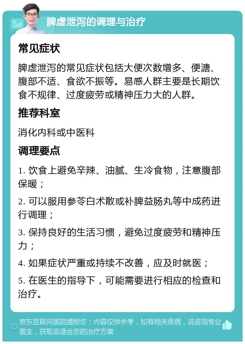 脾虚泄泻的调理与治疗 常见症状 脾虚泄泻的常见症状包括大便次数增多、便溏、腹部不适、食欲不振等。易感人群主要是长期饮食不规律、过度疲劳或精神压力大的人群。 推荐科室 消化内科或中医科 调理要点 1. 饮食上避免辛辣、油腻、生冷食物，注意腹部保暖； 2. 可以服用参苓白术散或补脾益肠丸等中成药进行调理； 3. 保持良好的生活习惯，避免过度疲劳和精神压力； 4. 如果症状严重或持续不改善，应及时就医； 5. 在医生的指导下，可能需要进行相应的检查和治疗。