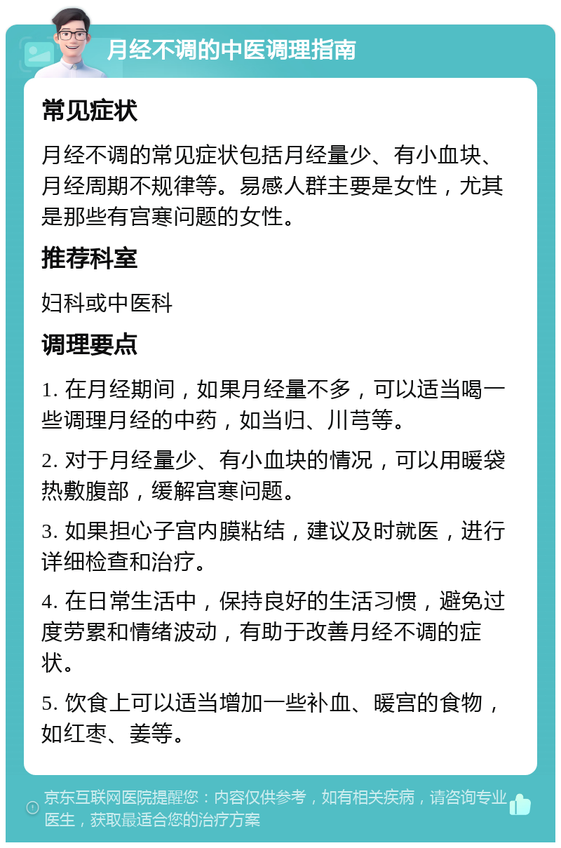 月经不调的中医调理指南 常见症状 月经不调的常见症状包括月经量少、有小血块、月经周期不规律等。易感人群主要是女性，尤其是那些有宫寒问题的女性。 推荐科室 妇科或中医科 调理要点 1. 在月经期间，如果月经量不多，可以适当喝一些调理月经的中药，如当归、川芎等。 2. 对于月经量少、有小血块的情况，可以用暖袋热敷腹部，缓解宫寒问题。 3. 如果担心子宫内膜粘结，建议及时就医，进行详细检查和治疗。 4. 在日常生活中，保持良好的生活习惯，避免过度劳累和情绪波动，有助于改善月经不调的症状。 5. 饮食上可以适当增加一些补血、暖宫的食物，如红枣、姜等。