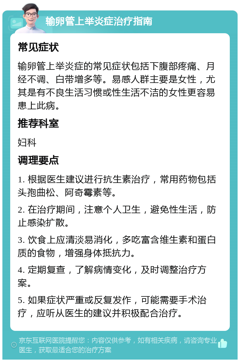 输卵管上举炎症治疗指南 常见症状 输卵管上举炎症的常见症状包括下腹部疼痛、月经不调、白带增多等。易感人群主要是女性，尤其是有不良生活习惯或性生活不洁的女性更容易患上此病。 推荐科室 妇科 调理要点 1. 根据医生建议进行抗生素治疗，常用药物包括头孢曲松、阿奇霉素等。 2. 在治疗期间，注意个人卫生，避免性生活，防止感染扩散。 3. 饮食上应清淡易消化，多吃富含维生素和蛋白质的食物，增强身体抵抗力。 4. 定期复查，了解病情变化，及时调整治疗方案。 5. 如果症状严重或反复发作，可能需要手术治疗，应听从医生的建议并积极配合治疗。