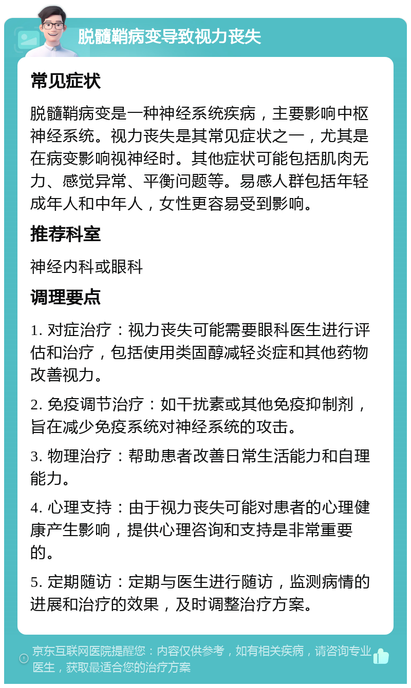 脱髓鞘病变导致视力丧失 常见症状 脱髓鞘病变是一种神经系统疾病，主要影响中枢神经系统。视力丧失是其常见症状之一，尤其是在病变影响视神经时。其他症状可能包括肌肉无力、感觉异常、平衡问题等。易感人群包括年轻成年人和中年人，女性更容易受到影响。 推荐科室 神经内科或眼科 调理要点 1. 对症治疗：视力丧失可能需要眼科医生进行评估和治疗，包括使用类固醇减轻炎症和其他药物改善视力。 2. 免疫调节治疗：如干扰素或其他免疫抑制剂，旨在减少免疫系统对神经系统的攻击。 3. 物理治疗：帮助患者改善日常生活能力和自理能力。 4. 心理支持：由于视力丧失可能对患者的心理健康产生影响，提供心理咨询和支持是非常重要的。 5. 定期随访：定期与医生进行随访，监测病情的进展和治疗的效果，及时调整治疗方案。