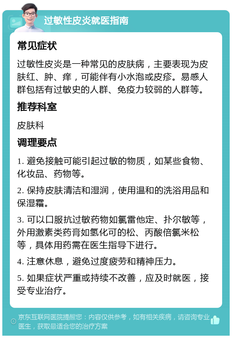 过敏性皮炎就医指南 常见症状 过敏性皮炎是一种常见的皮肤病，主要表现为皮肤红、肿、痒，可能伴有小水泡或皮疹。易感人群包括有过敏史的人群、免疫力较弱的人群等。 推荐科室 皮肤科 调理要点 1. 避免接触可能引起过敏的物质，如某些食物、化妆品、药物等。 2. 保持皮肤清洁和湿润，使用温和的洗浴用品和保湿霜。 3. 可以口服抗过敏药物如氯雷他定、扑尔敏等，外用激素类药膏如氢化可的松、丙酸倍氯米松等，具体用药需在医生指导下进行。 4. 注意休息，避免过度疲劳和精神压力。 5. 如果症状严重或持续不改善，应及时就医，接受专业治疗。