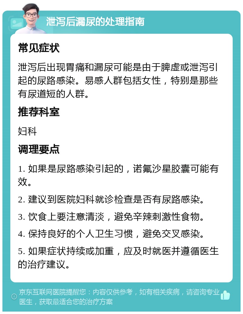 泄泻后漏尿的处理指南 常见症状 泄泻后出现胃痛和漏尿可能是由于脾虚或泄泻引起的尿路感染。易感人群包括女性，特别是那些有尿道短的人群。 推荐科室 妇科 调理要点 1. 如果是尿路感染引起的，诺氟沙星胶囊可能有效。 2. 建议到医院妇科就诊检查是否有尿路感染。 3. 饮食上要注意清淡，避免辛辣刺激性食物。 4. 保持良好的个人卫生习惯，避免交叉感染。 5. 如果症状持续或加重，应及时就医并遵循医生的治疗建议。