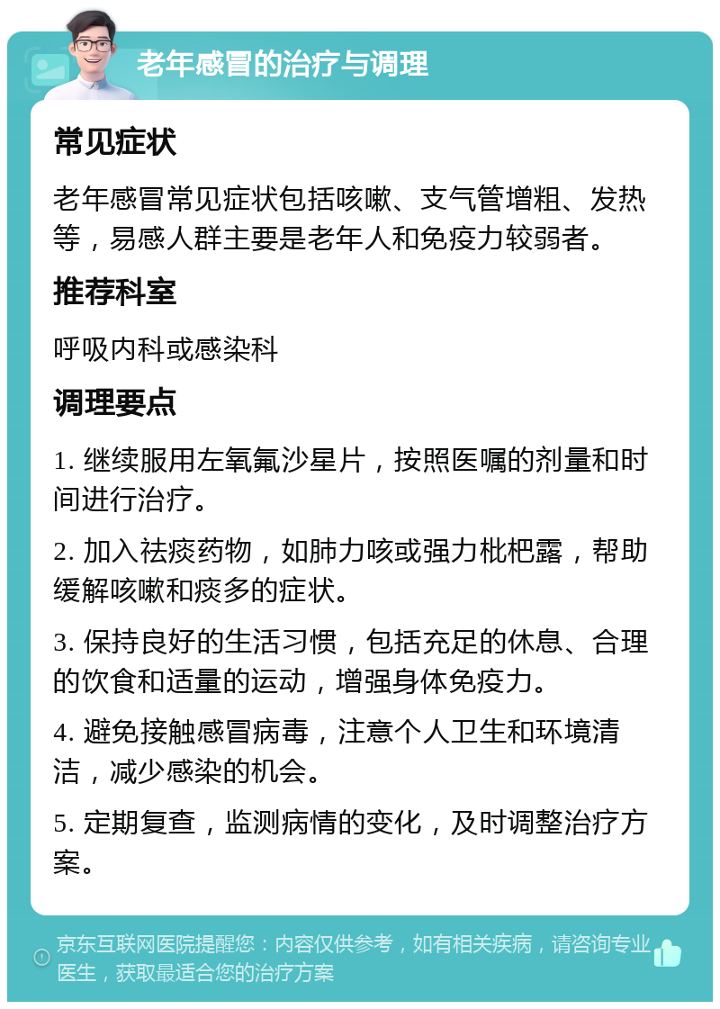 老年感冒的治疗与调理 常见症状 老年感冒常见症状包括咳嗽、支气管增粗、发热等，易感人群主要是老年人和免疫力较弱者。 推荐科室 呼吸内科或感染科 调理要点 1. 继续服用左氧氟沙星片，按照医嘱的剂量和时间进行治疗。 2. 加入祛痰药物，如肺力咳或强力枇杷露，帮助缓解咳嗽和痰多的症状。 3. 保持良好的生活习惯，包括充足的休息、合理的饮食和适量的运动，增强身体免疫力。 4. 避免接触感冒病毒，注意个人卫生和环境清洁，减少感染的机会。 5. 定期复查，监测病情的变化，及时调整治疗方案。