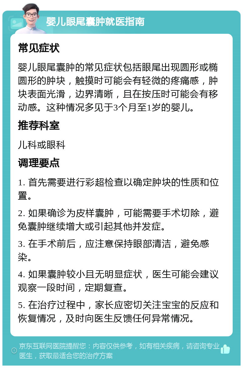 婴儿眼尾囊肿就医指南 常见症状 婴儿眼尾囊肿的常见症状包括眼尾出现圆形或椭圆形的肿块，触摸时可能会有轻微的疼痛感，肿块表面光滑，边界清晰，且在按压时可能会有移动感。这种情况多见于3个月至1岁的婴儿。 推荐科室 儿科或眼科 调理要点 1. 首先需要进行彩超检查以确定肿块的性质和位置。 2. 如果确诊为皮样囊肿，可能需要手术切除，避免囊肿继续增大或引起其他并发症。 3. 在手术前后，应注意保持眼部清洁，避免感染。 4. 如果囊肿较小且无明显症状，医生可能会建议观察一段时间，定期复查。 5. 在治疗过程中，家长应密切关注宝宝的反应和恢复情况，及时向医生反馈任何异常情况。