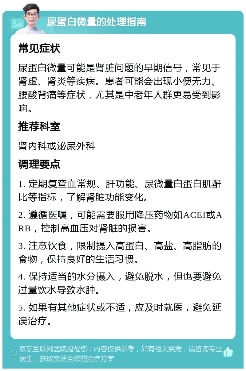 尿蛋白微量的处理指南 常见症状 尿蛋白微量可能是肾脏问题的早期信号，常见于肾虚、肾炎等疾病。患者可能会出现小便无力、腰酸背痛等症状，尤其是中老年人群更易受到影响。 推荐科室 肾内科或泌尿外科 调理要点 1. 定期复查血常规、肝功能、尿微量白蛋白肌酐比等指标，了解肾脏功能变化。 2. 遵循医嘱，可能需要服用降压药物如ACEI或ARB，控制高血压对肾脏的损害。 3. 注意饮食，限制摄入高蛋白、高盐、高脂肪的食物，保持良好的生活习惯。 4. 保持适当的水分摄入，避免脱水，但也要避免过量饮水导致水肿。 5. 如果有其他症状或不适，应及时就医，避免延误治疗。