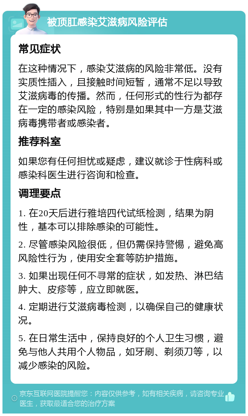 被顶肛感染艾滋病风险评估 常见症状 在这种情况下，感染艾滋病的风险非常低。没有实质性插入，且接触时间短暂，通常不足以导致艾滋病毒的传播。然而，任何形式的性行为都存在一定的感染风险，特别是如果其中一方是艾滋病毒携带者或感染者。 推荐科室 如果您有任何担忧或疑虑，建议就诊于性病科或感染科医生进行咨询和检查。 调理要点 1. 在20天后进行雅培四代试纸检测，结果为阴性，基本可以排除感染的可能性。 2. 尽管感染风险很低，但仍需保持警惕，避免高风险性行为，使用安全套等防护措施。 3. 如果出现任何不寻常的症状，如发热、淋巴结肿大、皮疹等，应立即就医。 4. 定期进行艾滋病毒检测，以确保自己的健康状况。 5. 在日常生活中，保持良好的个人卫生习惯，避免与他人共用个人物品，如牙刷、剃须刀等，以减少感染的风险。