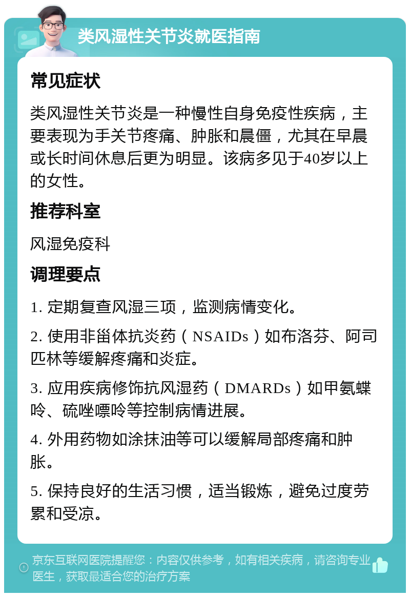 类风湿性关节炎就医指南 常见症状 类风湿性关节炎是一种慢性自身免疫性疾病，主要表现为手关节疼痛、肿胀和晨僵，尤其在早晨或长时间休息后更为明显。该病多见于40岁以上的女性。 推荐科室 风湿免疫科 调理要点 1. 定期复查风湿三项，监测病情变化。 2. 使用非甾体抗炎药（NSAIDs）如布洛芬、阿司匹林等缓解疼痛和炎症。 3. 应用疾病修饰抗风湿药（DMARDs）如甲氨蝶呤、硫唑嘌呤等控制病情进展。 4. 外用药物如涂抹油等可以缓解局部疼痛和肿胀。 5. 保持良好的生活习惯，适当锻炼，避免过度劳累和受凉。