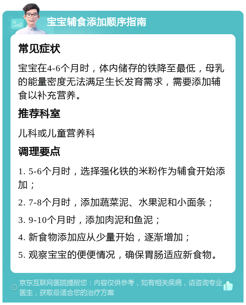 宝宝辅食添加顺序指南 常见症状 宝宝在4-6个月时，体内储存的铁降至最低，母乳的能量密度无法满足生长发育需求，需要添加辅食以补充营养。 推荐科室 儿科或儿童营养科 调理要点 1. 5-6个月时，选择强化铁的米粉作为辅食开始添加； 2. 7-8个月时，添加蔬菜泥、水果泥和小面条； 3. 9-10个月时，添加肉泥和鱼泥； 4. 新食物添加应从少量开始，逐渐增加； 5. 观察宝宝的便便情况，确保胃肠适应新食物。