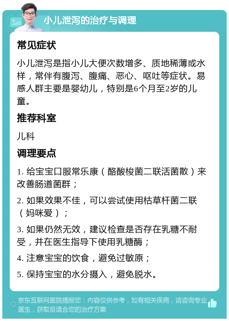 小儿泄泻的治疗与调理 常见症状 小儿泄泻是指小儿大便次数增多、质地稀薄或水样，常伴有腹泻、腹痛、恶心、呕吐等症状。易感人群主要是婴幼儿，特别是6个月至2岁的儿童。 推荐科室 儿科 调理要点 1. 给宝宝口服常乐康（酪酸梭菌二联活菌散）来改善肠道菌群； 2. 如果效果不佳，可以尝试使用枯草杆菌二联（妈咪爱）； 3. 如果仍然无效，建议检查是否存在乳糖不耐受，并在医生指导下使用乳糖酶； 4. 注意宝宝的饮食，避免过敏原； 5. 保持宝宝的水分摄入，避免脱水。