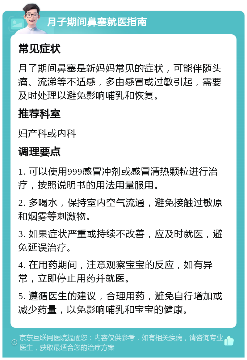 月子期间鼻塞就医指南 常见症状 月子期间鼻塞是新妈妈常见的症状，可能伴随头痛、流涕等不适感，多由感冒或过敏引起，需要及时处理以避免影响哺乳和恢复。 推荐科室 妇产科或内科 调理要点 1. 可以使用999感冒冲剂或感冒清热颗粒进行治疗，按照说明书的用法用量服用。 2. 多喝水，保持室内空气流通，避免接触过敏原和烟雾等刺激物。 3. 如果症状严重或持续不改善，应及时就医，避免延误治疗。 4. 在用药期间，注意观察宝宝的反应，如有异常，立即停止用药并就医。 5. 遵循医生的建议，合理用药，避免自行增加或减少药量，以免影响哺乳和宝宝的健康。