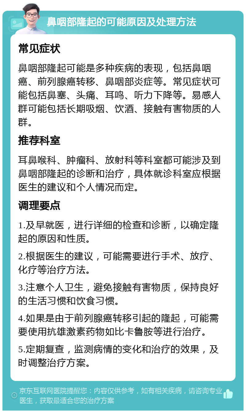 鼻咽部隆起的可能原因及处理方法 常见症状 鼻咽部隆起可能是多种疾病的表现，包括鼻咽癌、前列腺癌转移、鼻咽部炎症等。常见症状可能包括鼻塞、头痛、耳鸣、听力下降等。易感人群可能包括长期吸烟、饮酒、接触有害物质的人群。 推荐科室 耳鼻喉科、肿瘤科、放射科等科室都可能涉及到鼻咽部隆起的诊断和治疗，具体就诊科室应根据医生的建议和个人情况而定。 调理要点 1.及早就医，进行详细的检查和诊断，以确定隆起的原因和性质。 2.根据医生的建议，可能需要进行手术、放疗、化疗等治疗方法。 3.注意个人卫生，避免接触有害物质，保持良好的生活习惯和饮食习惯。 4.如果是由于前列腺癌转移引起的隆起，可能需要使用抗雄激素药物如比卡鲁胺等进行治疗。 5.定期复查，监测病情的变化和治疗的效果，及时调整治疗方案。