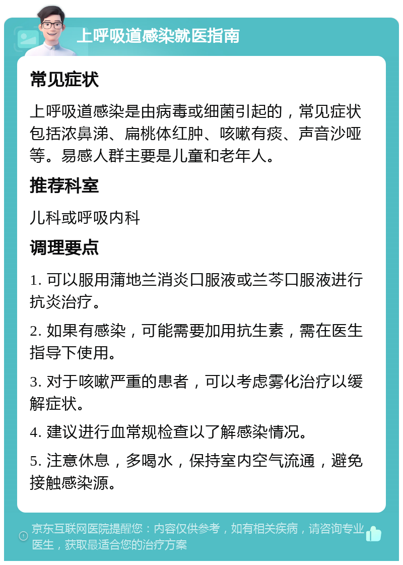 上呼吸道感染就医指南 常见症状 上呼吸道感染是由病毒或细菌引起的，常见症状包括浓鼻涕、扁桃体红肿、咳嗽有痰、声音沙哑等。易感人群主要是儿童和老年人。 推荐科室 儿科或呼吸内科 调理要点 1. 可以服用蒲地兰消炎口服液或兰芩口服液进行抗炎治疗。 2. 如果有感染，可能需要加用抗生素，需在医生指导下使用。 3. 对于咳嗽严重的患者，可以考虑雾化治疗以缓解症状。 4. 建议进行血常规检查以了解感染情况。 5. 注意休息，多喝水，保持室内空气流通，避免接触感染源。