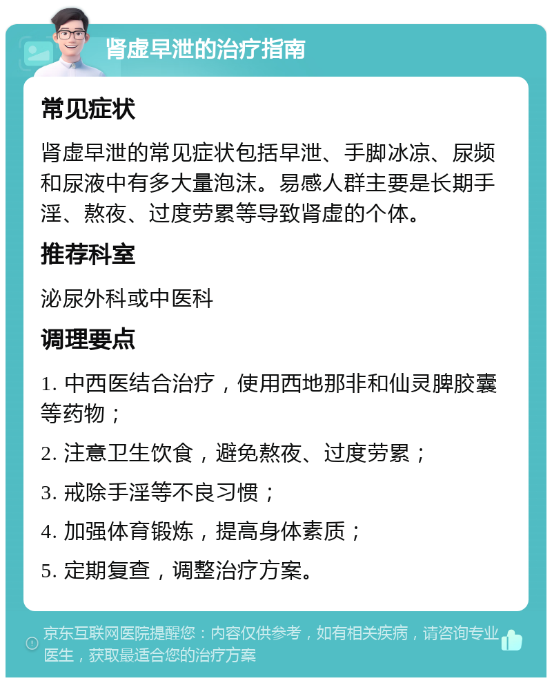 肾虚早泄的治疗指南 常见症状 肾虚早泄的常见症状包括早泄、手脚冰凉、尿频和尿液中有多大量泡沫。易感人群主要是长期手淫、熬夜、过度劳累等导致肾虚的个体。 推荐科室 泌尿外科或中医科 调理要点 1. 中西医结合治疗，使用西地那非和仙灵脾胶囊等药物； 2. 注意卫生饮食，避免熬夜、过度劳累； 3. 戒除手淫等不良习惯； 4. 加强体育锻炼，提高身体素质； 5. 定期复查，调整治疗方案。