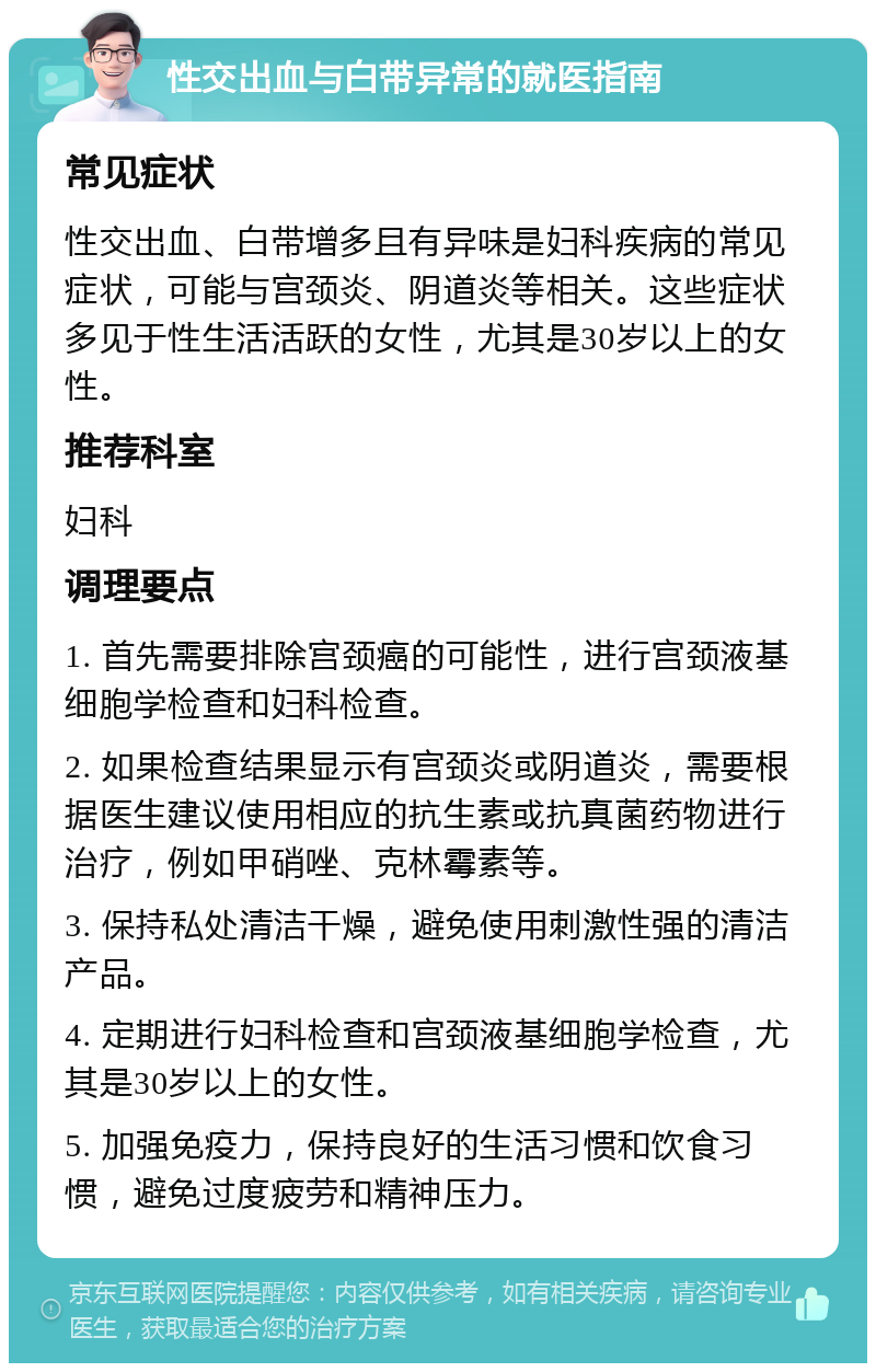 性交出血与白带异常的就医指南 常见症状 性交出血、白带增多且有异味是妇科疾病的常见症状，可能与宫颈炎、阴道炎等相关。这些症状多见于性生活活跃的女性，尤其是30岁以上的女性。 推荐科室 妇科 调理要点 1. 首先需要排除宫颈癌的可能性，进行宫颈液基细胞学检查和妇科检查。 2. 如果检查结果显示有宫颈炎或阴道炎，需要根据医生建议使用相应的抗生素或抗真菌药物进行治疗，例如甲硝唑、克林霉素等。 3. 保持私处清洁干燥，避免使用刺激性强的清洁产品。 4. 定期进行妇科检查和宫颈液基细胞学检查，尤其是30岁以上的女性。 5. 加强免疫力，保持良好的生活习惯和饮食习惯，避免过度疲劳和精神压力。