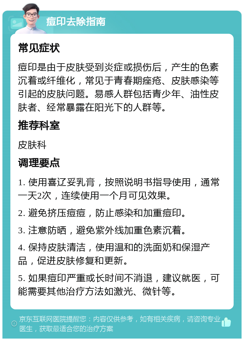 痘印去除指南 常见症状 痘印是由于皮肤受到炎症或损伤后，产生的色素沉着或纤维化，常见于青春期痤疮、皮肤感染等引起的皮肤问题。易感人群包括青少年、油性皮肤者、经常暴露在阳光下的人群等。 推荐科室 皮肤科 调理要点 1. 使用喜辽妥乳膏，按照说明书指导使用，通常一天2次，连续使用一个月可见效果。 2. 避免挤压痘痘，防止感染和加重痘印。 3. 注意防晒，避免紫外线加重色素沉着。 4. 保持皮肤清洁，使用温和的洗面奶和保湿产品，促进皮肤修复和更新。 5. 如果痘印严重或长时间不消退，建议就医，可能需要其他治疗方法如激光、微针等。