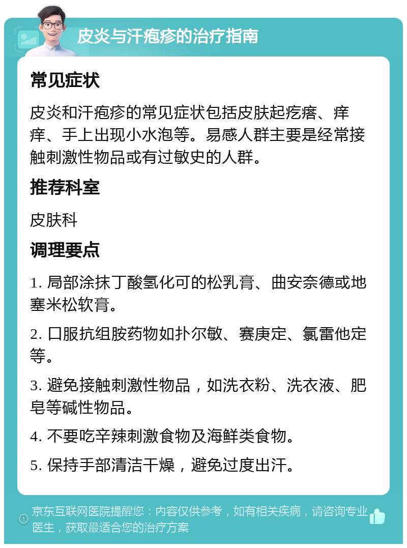 皮炎与汗疱疹的治疗指南 常见症状 皮炎和汗疱疹的常见症状包括皮肤起疙瘩、痒痒、手上出现小水泡等。易感人群主要是经常接触刺激性物品或有过敏史的人群。 推荐科室 皮肤科 调理要点 1. 局部涂抹丁酸氢化可的松乳膏、曲安奈德或地塞米松软膏。 2. 口服抗组胺药物如扑尔敏、赛庚定、氯雷他定等。 3. 避免接触刺激性物品，如洗衣粉、洗衣液、肥皂等碱性物品。 4. 不要吃辛辣刺激食物及海鲜类食物。 5. 保持手部清洁干燥，避免过度出汗。