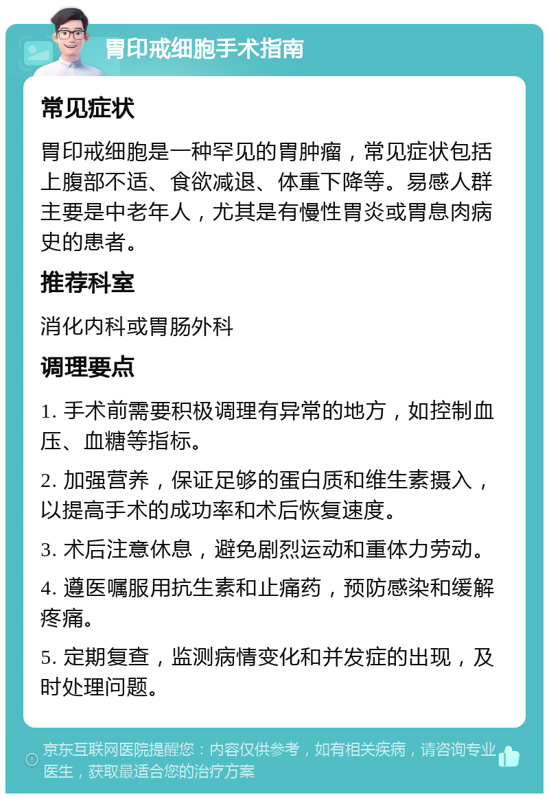 胃印戒细胞手术指南 常见症状 胃印戒细胞是一种罕见的胃肿瘤，常见症状包括上腹部不适、食欲减退、体重下降等。易感人群主要是中老年人，尤其是有慢性胃炎或胃息肉病史的患者。 推荐科室 消化内科或胃肠外科 调理要点 1. 手术前需要积极调理有异常的地方，如控制血压、血糖等指标。 2. 加强营养，保证足够的蛋白质和维生素摄入，以提高手术的成功率和术后恢复速度。 3. 术后注意休息，避免剧烈运动和重体力劳动。 4. 遵医嘱服用抗生素和止痛药，预防感染和缓解疼痛。 5. 定期复查，监测病情变化和并发症的出现，及时处理问题。