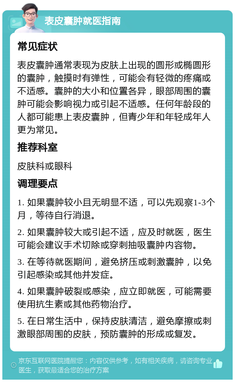 表皮囊肿就医指南 常见症状 表皮囊肿通常表现为皮肤上出现的圆形或椭圆形的囊肿，触摸时有弹性，可能会有轻微的疼痛或不适感。囊肿的大小和位置各异，眼部周围的囊肿可能会影响视力或引起不适感。任何年龄段的人都可能患上表皮囊肿，但青少年和年轻成年人更为常见。 推荐科室 皮肤科或眼科 调理要点 1. 如果囊肿较小且无明显不适，可以先观察1-3个月，等待自行消退。 2. 如果囊肿较大或引起不适，应及时就医，医生可能会建议手术切除或穿刺抽吸囊肿内容物。 3. 在等待就医期间，避免挤压或刺激囊肿，以免引起感染或其他并发症。 4. 如果囊肿破裂或感染，应立即就医，可能需要使用抗生素或其他药物治疗。 5. 在日常生活中，保持皮肤清洁，避免摩擦或刺激眼部周围的皮肤，预防囊肿的形成或复发。