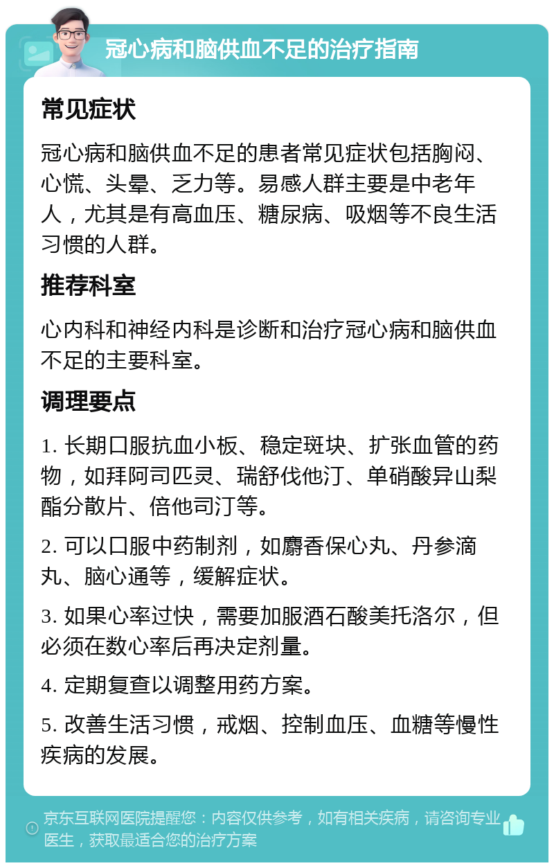 冠心病和脑供血不足的治疗指南 常见症状 冠心病和脑供血不足的患者常见症状包括胸闷、心慌、头晕、乏力等。易感人群主要是中老年人，尤其是有高血压、糖尿病、吸烟等不良生活习惯的人群。 推荐科室 心内科和神经内科是诊断和治疗冠心病和脑供血不足的主要科室。 调理要点 1. 长期口服抗血小板、稳定斑块、扩张血管的药物，如拜阿司匹灵、瑞舒伐他汀、单硝酸异山梨酯分散片、倍他司汀等。 2. 可以口服中药制剂，如麝香保心丸、丹参滴丸、脑心通等，缓解症状。 3. 如果心率过快，需要加服酒石酸美托洛尔，但必须在数心率后再决定剂量。 4. 定期复查以调整用药方案。 5. 改善生活习惯，戒烟、控制血压、血糖等慢性疾病的发展。