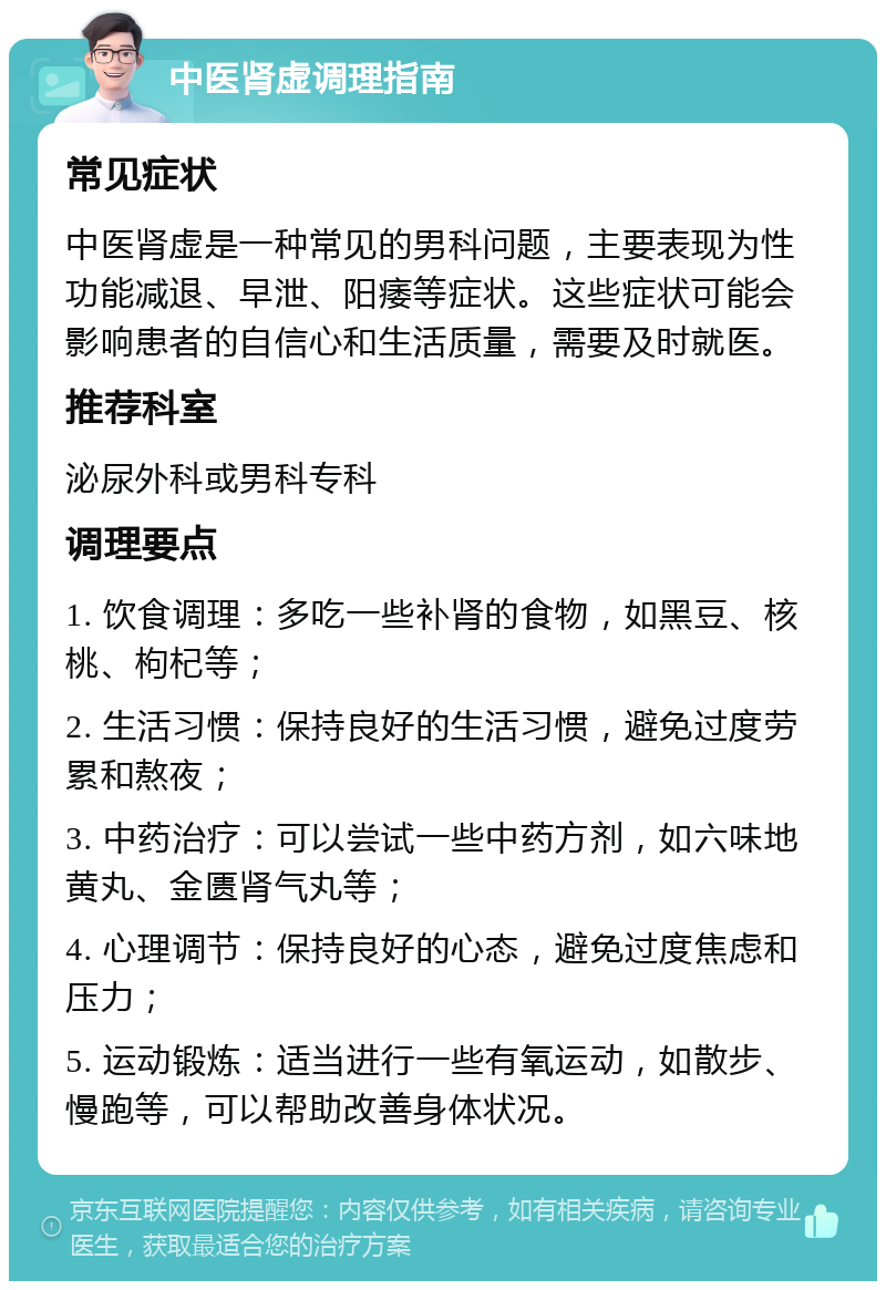 中医肾虚调理指南 常见症状 中医肾虚是一种常见的男科问题，主要表现为性功能减退、早泄、阳痿等症状。这些症状可能会影响患者的自信心和生活质量，需要及时就医。 推荐科室 泌尿外科或男科专科 调理要点 1. 饮食调理：多吃一些补肾的食物，如黑豆、核桃、枸杞等； 2. 生活习惯：保持良好的生活习惯，避免过度劳累和熬夜； 3. 中药治疗：可以尝试一些中药方剂，如六味地黄丸、金匮肾气丸等； 4. 心理调节：保持良好的心态，避免过度焦虑和压力； 5. 运动锻炼：适当进行一些有氧运动，如散步、慢跑等，可以帮助改善身体状况。