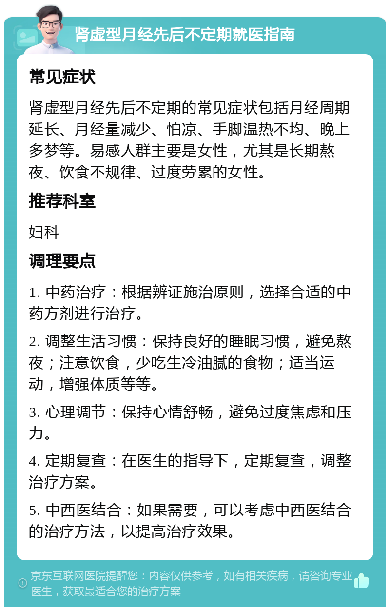 肾虚型月经先后不定期就医指南 常见症状 肾虚型月经先后不定期的常见症状包括月经周期延长、月经量减少、怕凉、手脚温热不均、晚上多梦等。易感人群主要是女性，尤其是长期熬夜、饮食不规律、过度劳累的女性。 推荐科室 妇科 调理要点 1. 中药治疗：根据辨证施治原则，选择合适的中药方剂进行治疗。 2. 调整生活习惯：保持良好的睡眠习惯，避免熬夜；注意饮食，少吃生冷油腻的食物；适当运动，增强体质等等。 3. 心理调节：保持心情舒畅，避免过度焦虑和压力。 4. 定期复查：在医生的指导下，定期复查，调整治疗方案。 5. 中西医结合：如果需要，可以考虑中西医结合的治疗方法，以提高治疗效果。