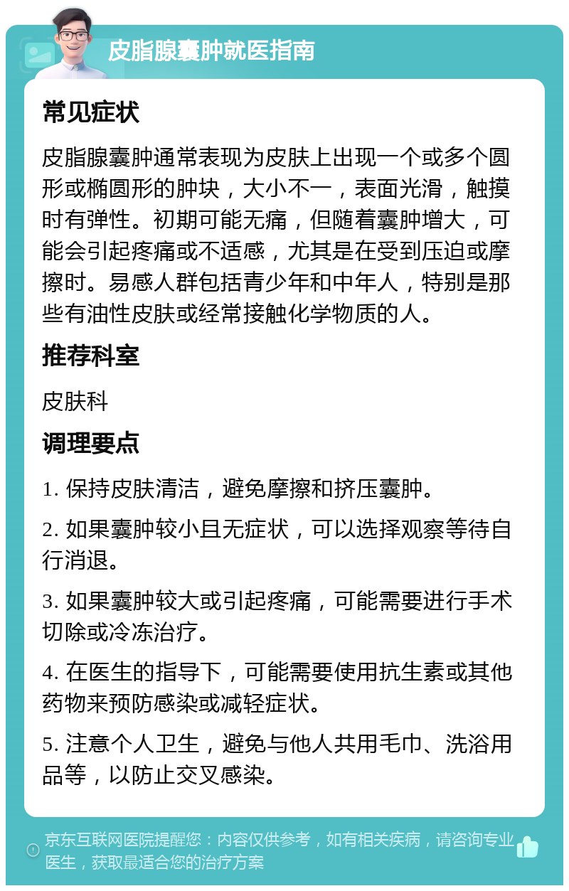 皮脂腺囊肿就医指南 常见症状 皮脂腺囊肿通常表现为皮肤上出现一个或多个圆形或椭圆形的肿块，大小不一，表面光滑，触摸时有弹性。初期可能无痛，但随着囊肿增大，可能会引起疼痛或不适感，尤其是在受到压迫或摩擦时。易感人群包括青少年和中年人，特别是那些有油性皮肤或经常接触化学物质的人。 推荐科室 皮肤科 调理要点 1. 保持皮肤清洁，避免摩擦和挤压囊肿。 2. 如果囊肿较小且无症状，可以选择观察等待自行消退。 3. 如果囊肿较大或引起疼痛，可能需要进行手术切除或冷冻治疗。 4. 在医生的指导下，可能需要使用抗生素或其他药物来预防感染或减轻症状。 5. 注意个人卫生，避免与他人共用毛巾、洗浴用品等，以防止交叉感染。