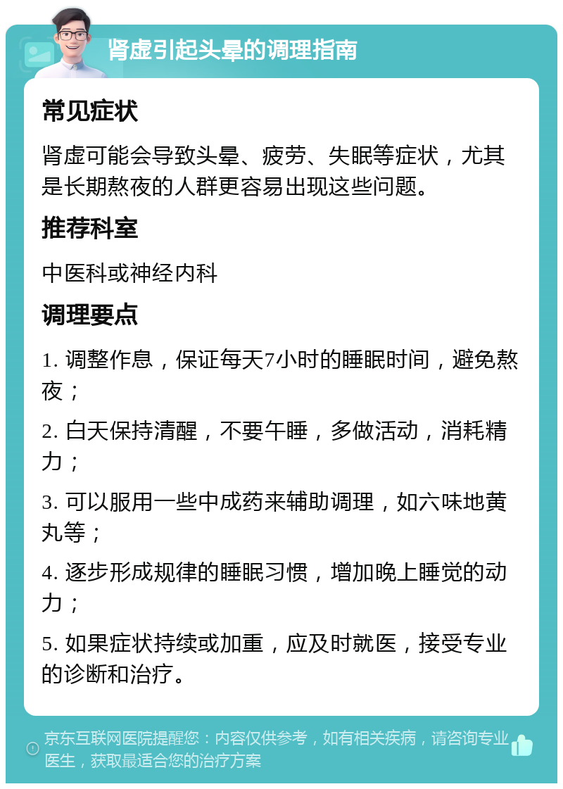 肾虚引起头晕的调理指南 常见症状 肾虚可能会导致头晕、疲劳、失眠等症状，尤其是长期熬夜的人群更容易出现这些问题。 推荐科室 中医科或神经内科 调理要点 1. 调整作息，保证每天7小时的睡眠时间，避免熬夜； 2. 白天保持清醒，不要午睡，多做活动，消耗精力； 3. 可以服用一些中成药来辅助调理，如六味地黄丸等； 4. 逐步形成规律的睡眠习惯，增加晚上睡觉的动力； 5. 如果症状持续或加重，应及时就医，接受专业的诊断和治疗。