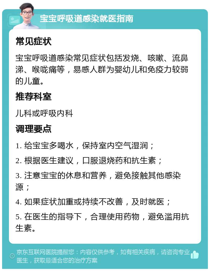 宝宝呼吸道感染就医指南 常见症状 宝宝呼吸道感染常见症状包括发烧、咳嗽、流鼻涕、喉咙痛等，易感人群为婴幼儿和免疫力较弱的儿童。 推荐科室 儿科或呼吸内科 调理要点 1. 给宝宝多喝水，保持室内空气湿润； 2. 根据医生建议，口服退烧药和抗生素； 3. 注意宝宝的休息和营养，避免接触其他感染源； 4. 如果症状加重或持续不改善，及时就医； 5. 在医生的指导下，合理使用药物，避免滥用抗生素。