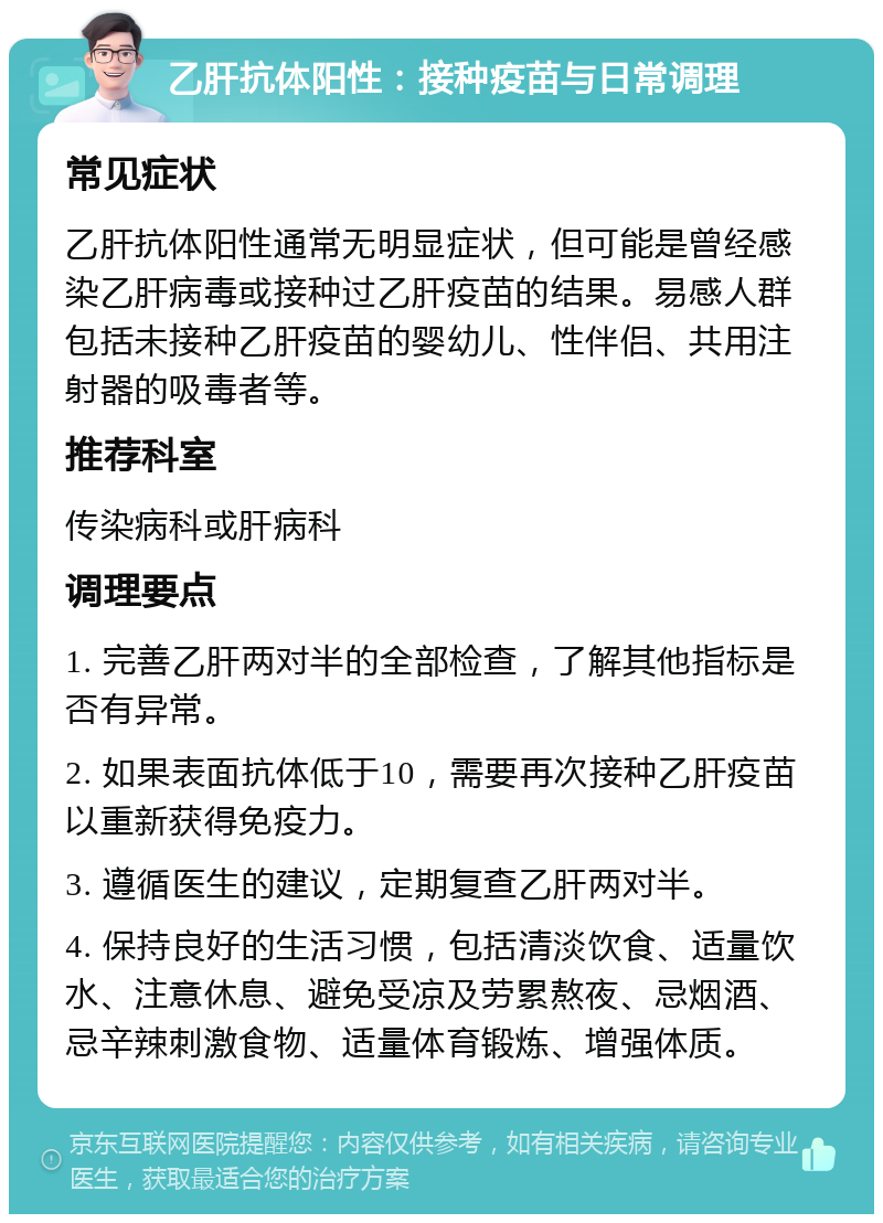 乙肝抗体阳性：接种疫苗与日常调理 常见症状 乙肝抗体阳性通常无明显症状，但可能是曾经感染乙肝病毒或接种过乙肝疫苗的结果。易感人群包括未接种乙肝疫苗的婴幼儿、性伴侣、共用注射器的吸毒者等。 推荐科室 传染病科或肝病科 调理要点 1. 完善乙肝两对半的全部检查，了解其他指标是否有异常。 2. 如果表面抗体低于10，需要再次接种乙肝疫苗以重新获得免疫力。 3. 遵循医生的建议，定期复查乙肝两对半。 4. 保持良好的生活习惯，包括清淡饮食、适量饮水、注意休息、避免受凉及劳累熬夜、忌烟酒、忌辛辣刺激食物、适量体育锻炼、增强体质。